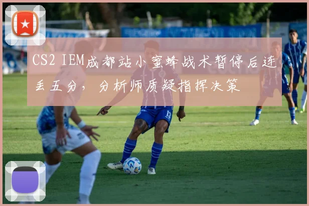 CS2 IEM成都站小蜜蜂战术暂停后连丢五分，分析师质疑指挥决策