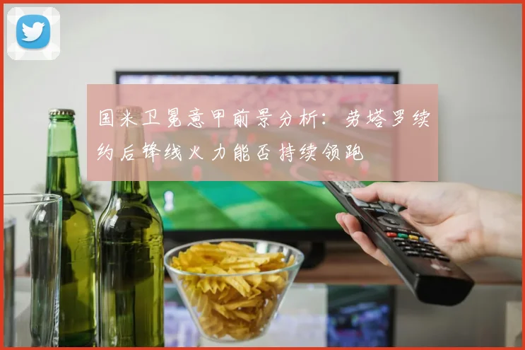 国米卫冕意甲前景分析：劳塔罗续约后锋线火力能否持续领跑