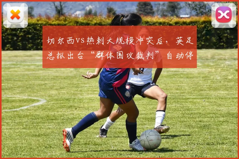 切尔西vs热刺大规模冲突后,英足总拟出台“群体围攻裁判”自动停赛规定