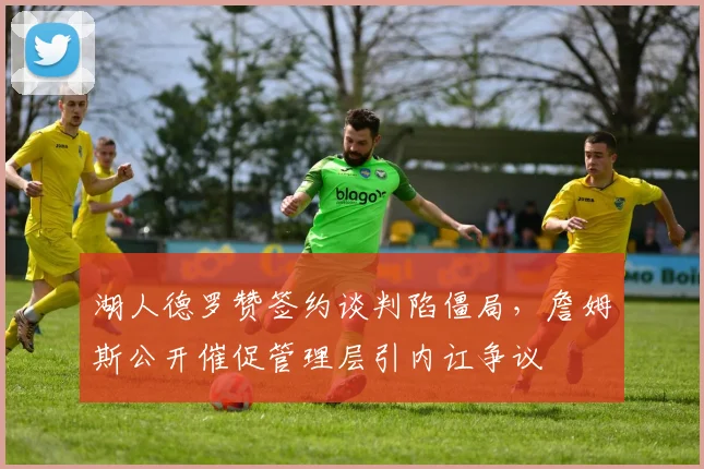 湖人德罗赞签约谈判陷僵局，詹姆斯公开催促管理层引内讧争议